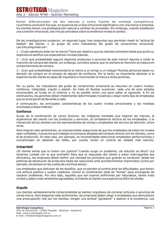 ESTR@TEGIA Magazine
Año 3 - Edición Nº48 - Sección Marketing

factor diferenciador de las marcas y como fuente de ventaja competitiva.
La primera conclusión fue que, en ausencia de un lazo emocional significativo con una marca o empresa,
los clientes tienen una predisposición natural a cambiar de proveedor. Sin embargo, cuando establecen
una conexión emocional, ese vínculo prevalece sobre la tendencia innata al cambio.


De las investigaciones surgieron, en segundo lugar, tres preguntas que permiten medir la “actitud de
lealtad” del cliente, y un grupo de ocho indicadores del grado de compromiso emocional.
Las tres preguntas son:
1 - ¿Cuán satisfecho está con la marca? Tiene por objetivo que los clientes comenten hasta que punto su
experiencia satisfizo sus expectativas iniciales básicas.
2 - ¿Con qué probabilidad seguirá eligiendo productos o servicios de esta marca? Apunta a medir la
intención de compra del cliente; sin embargo, conviene aclarar que no siempre la intención se traduce en
comportamiento de compra.
3 - ¿Con qué probabilidad recomendaría la marca a un amigo a un colega? Muchas personas basan su
decisión de compra en el consejo de alguien de confianza. Por lo tanto, es importante detectar si la
experiencia del cliente es capaz de impulsarlo a recomendar la marca a otras personas.


Por su parte, los indicadores del grado de compromiso emocional se resumen en cuatro niveles:
confianza, integridad, orgullo y pasión. Se trata de facetas sucesivas: cada uno de esos estados
emocionales se funda en el anterior y no es posible omitir uno para saltar al siguiente. A fin de
estimularlos, los gerentes deben implementar determinadas iniciativas y elegir cierto tipo de empleados
que se encargarán de llevarlas a cabo.
A continuación, las principales características de los cuatro niveles emocionales y las medidas
orientadas a desarrollarlos:
Confianza
Surge de la combinación de varios factores: las imágenes mentales que inspiran las marcas, la
experiencia del cliente con los productos y servicios, la competencia técnica de los empleados, y la
interacción de los clientes con los representantes de ventas y empleados del servicio de atención, entre
otros.
Para inspirar este sentimiento, es imprescindible asegurarse de que los empleados de todos los niveles
sean confiables, incluso los que trabajan en procesos alejados del contacto directo con los clientes, como
el de producción. En este caso, por ejemplo, es recomendable seleccionar empleados perfeccionistas y
concentrados en detectar las fallas, por cuanto harán un control de calidad más estricto.

Integridad
¿El cliente siente que lo tratan con justicia? Cuando surge un problema, ¿la solución es ética? ¿La
empresa cumple con lo que promete? Para que la respuesta del cliente a estos interrogantes sea
afirmativa, las empresas deben definir con claridad los principios que guiarán su conducta: desde las
políticas de devolución de productos hasta las reacciones ante acontecimientos imprevistos (como por
ejemplo, los atrasos en los vuelos de una línea aérea).
Los empleados que disfrutan de los desafíos, que no pierden el control ante las dificultades, que tienen
una actitud positiva y suelen colaborar, reúnen la combinación ideal de “temas” para encargarse de
resolver problemas. Por otro lado, aquellos que son buenos anfitriones por naturaleza, tienen trato
cordial y saben crear ambientes agradables, brindarán al cliente una experiencia difícil de olvidar.


Orgullo
Los clientes verdaderamente comprometidos se sienten orgullosos de comprar artículos o servicios de
cierta marca. Para despertar este sentimiento, las empresas deben elegir a empleados que demuestren
una preocupación real por los clientes, tengan una actitud “ganadora” y aspiren a la excelencia. Las


Estr@tegia Consultora                                                                            Página 2
Felix de Azara2330 - (3300) Posadas - Misiones - Argentina
Web: www.e-estrategia.com.ar
E-mail: info@estrategiamagazine.com.ar
 