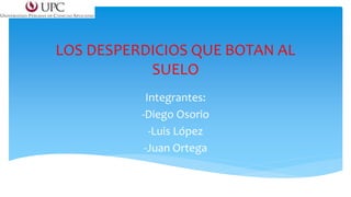 LOS DESPERDICIOS QUE BOTAN AL 
SUELO 
Integrantes: 
-Diego Osorio 
-Luis López 
-Juan Ortega 
 