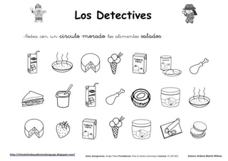 Los Detectives
         -Rodea con un               círculo morado                      los alimentos                    salados.




http://elmaletindeaudicionylenguaje.blogspot.com/   Autor pictogramas: Sergio Palao Procedencia: http://catedu.es/arasaac/ Licencia: CC (BY-NC)   Autora: Andrea Martín Milena
 