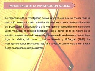 IMPORTANCIA DE LA INVESTIGACION-ACCION.


La importancia de la investigación acción radica en que esta se orienta hacia la
realización de estudios que pretenden dar solución a uno o varios problemas de
un grupo social u organización y a la vez, generar conocimiento e información
válida vinculada al contexto estudiado, esto a través de la la mejora de la
práctica, la comprensión de la práctica y la mejora de la situación en la que tiene
lugar la práctica, tal como lo indican Kemmis y McTaggart (1988), La
investigación-acción se propone mejorar a través del cambio y aprender a partir
de las consecuencias de los mismos.
 