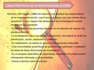 CARACTERISTICAS DE LA INVESTIGACION-ACCION.

 Kemmis y McTaggart (1988) han descrito con amplitud las características
     de la investigación-acción. Las líneas que siguen son una síntesis de su
     exposición. Como rasgos más destacados de la investigación-acción
     reseñamos los siguientes:
 •   Es participativa. Las personas trabajan con la intención de mejorar sus
     propias prácticas.
 •   La investigación sigue una espiral introspectiva: una espiral de ciclos de
     planificación, acción, observación y reflexión.
 •   Es colaborativa, se realiza en grupo por las personas implicadas.
 •   Crea comunidades autocríticas de personas que participan y colaboran
     en todas las fases del proceso de investigación.
 •   Es un proceso sistemático de aprendizaje, orientado a la praxis (acción
     críticamente informada y comprometida).
 •   Induce a teorizar sobre la práctica.
 