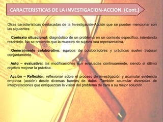 CARACTERISTICAS DE LA INVESTIGACION-ACCION. (Cont.)

Otras características destacadas de la Investigación-Acción que se pueden mencionar son
las siguientes:

• Contexto situacional: diagnóstico de un problema en un contexto específico, intentando
resolverlo. No se pretende que la muestra de sujetos sea representativa.
•
• Generalmente colaborativo: equipos de colaboradores y prácticos suelen trabajar
conjuntamente.

• Auto – evaluativa: las modificaciones son evaluadas continuamente, siendo el último
objetivo mejorar la práctica.

• Acción – Reflexión: reflexionar sobre el proceso de investigación y acumular evidencia
empírica (acción) desde diversas fuentes de datos. También acumular diversidad de
interpretaciones que enriquezcan la visión del problema de cara a su mejor solución.
 