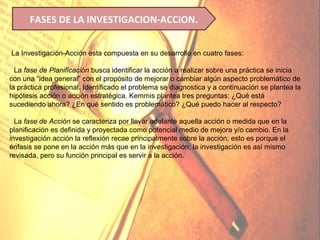 FASES DE LA INVESTIGACION-ACCION.


La Investigación-Acción esta compuesta en su desarrollo en cuatro fases:

• La fase de Planificación busca identificar la acción a realizar sobre una práctica se inicia
con una “idea general” con el propósito de mejorar o cambiar algún aspecto problemático de
la práctica profesional. Identificado el problema se diagnostica y a continuación se plantea la
hipótesis acción o acción estratégica. Kemmis plantea tres preguntas: ¿Qué está
sucediendo ahora? ¿En qué sentido es problemático? ¿Qué puedo hacer al respecto?

• La fase de Acción se caracteriza por llevar adelante aquella acción o medida que en la
planificación es definida y proyectada como potencial medio de mejora y/o cambio. En la
investigación acción la reflexión recae principalmente sobre la acción; esto es porque el
énfasis se pone en la acción más que en la investigación; la investigación es así mismo
revisada, pero su función principal es servir a la acción.
 