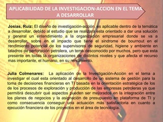 APLICABILIDAD DE LA INVESTIGACION-ACCION EN EL TEMA
                   A DESARROLLAR

Josias, Ruiz: El diseño de investigación-acción, es aplicable dentro de la temática
a desarrollar, debido al estudio que se realizará esta orientado a dar una solución
y general un entendimiento a la organización empresarial donde se va a
desarrollar, sobre en el impacto que tiene el sindrome de bournout en el
rendimiento potencial de los supervisores de seguridad, higiene y ambiente en
taladros de perforación petrolera, un tema desconocido por muchos, pero que esta
presente en todas la organizaciones de distintos niveles y que afecta el recurso
mas importante, el humano, en su rendimiento.


Julia Colmenares: La aplicación de la Investigación-Acción en el tema a
investigar el cual esta orientado al desarrollo de un sistema de gestión para la
toma de decisiones financieras en TI basada en la orientación estratégica de los
de los procesos de exploración y producción de las empresas petroleras ya que
permitirá descubrir qué aspectos pueden ser mejorados en la integración entre
los planes de negocios y la asignación de presupuesto en plataforma de TI y
como consecuencia conseguir una actuación más satisfactoria en cuanto a
ejecución financiera de los proyectos en el área de tecnología.
 