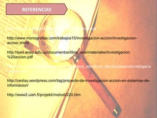 REFERENCIAS


http://www2.uiah.fi/projekti/metodi/220.htm#toimtutk

http://www.monografias.com/trabajos15/investigacion-accion/investigacion-
accion.shtml

http://ipes.anep.edu.uy/documentos/libre_asis/materiales/Investigacion
%20accion.pdf

http://cvc.cervantes.es/ensenanza/biblioteca_ele/diccio_ele/diccionario/investigacio
naccion.htm

http://cestay.wordpress.com/tag/proyecto-de-investigacion-accion-en-sistemas-de-
informacion/

http://www2.uiah.fi/projekti/metodi/220.htm
 