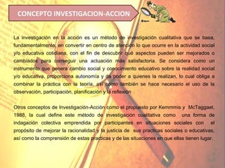 CONCEPTO INVESTIGACION-ACCION


La investigación en la acción es un método de investigación cualitativa que se basa,
fundamentalmente, en convertir en centro de atención lo que ocurre en la actividad social
y/o educativa cotidiana, con el fin de descubrir qué aspectos pueden ser mejorados o
cambiados para conseguir una actuación más satisfactoria. Se considera como un
instrumento que genera cambio social y conocimiento educativo sobre la realidad social
y/o educativa, proporciona autonomía y da poder a quienes la realizan, lo cual obliga a
combinar la práctica con la teoría, así como también se hace necesario el uso de la
observación, participación, planificación y la reflexión


Otros conceptos de Investigación-Acción como el propuesto por Kemmmis y McTaggaet,
1988, la cual define este método de investigación cualitativa como         una forma de
indagación colectiva emprendida por participantes en situaciones sociales con           el
propósito de mejorar la racionalidad y la justicia de sus practicas sociales o educativas,
así como la comprensión de estas practicas y de las situaciones en que ellas tienen lugar.
 