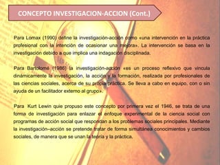 CONCEPTO INVESTIGACION-ACCION (Cont.)


Para Lomax (1990) define la investigación-acción como «una intervención en la práctica
profesional con la intención de ocasionar una mejora». La intervención se basa en la
investigación debido a que implica una indagación disciplinada.


Para Bartolomé (1986) la investigación-acción «es un proceso reflexivo que vincula
dinámicamente la investigación, la acción y la formación, realizada por profesionales de
las ciencias sociales, acerca de su propia práctica. Se lleva a cabo en equipo, con o sin
ayuda de un facilitador externo al grupo».


Para Kurt Lewin quie propuso este concepto por primera vez el 1946, se trata de una
forma de investigación para enlazar el enfoque experimental de la ciencia social con
programas de acción social que respondan a los problemas sociales principales. Mediante
la investigación–acción se pretende tratar de forma simultánea conocimientos y cambios
sociales, de manera que se unan la teoría y la práctica.
 