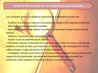 CONCEPTOS CLAVES DE LA INVESTIGACION-ACCION.


Los conceptos claves que podemos mencionar de Investigación-Acción son:

 Conflicto: el problema a tratar en una práctica de trabajo o de la realidad profesional;
 Resolver: proveer soluciones al conflicto;
 Aprendizaje: aprender de resolver el conflicto e interiorizar la mejor práctica para el
resolver;
 Reflexión: mecanismo para aprender y resolver.
 Acción: lo que se pretende sea la solución.
 Practicante: persona involucrada en la práctica y quien mejor la conoce, el dueño del
problema. A través de ellos y por mediación e intervención del investigador son de los
cuales emerge o surge una teoría o un modelo descriptivo.
 Investigador: individuo que cree en los principios de Investigación-Acción y actúa como
maestro de los practicantes, aportándoles herramientas para que resuelvan sus
problemas y sean capaces de aprender a buscar y proveer soluciones.
 