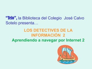 “Telo”, la Biblioteca del Colegio José Calvo
Sotelo presenta…
        LOS DETECTIVES DE LA
            INFORMACIÓN 2
   Aprendiendo a navegar por Internet 2
 