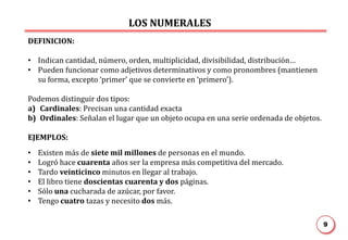 LOS NUMERALES
9
DEFINICION:
• Indican cantidad, número, orden, multiplicidad, divisibilidad, distribución…
• Pueden funcionar como adjetivos determinativos y como pronombres (mantienen
su forma, excepto ‘primer’ que se convierte en ‘primero’).
Podemos distinguir dos tipos:
a) Cardinales: Precisan una cantidad exacta
b) Ordinales: Señalan el lugar que un objeto ocupa en una serie ordenada de objetos.
EJEMPLOS:
• Existen más de siete mil millones de personas en el mundo.
• Logró hace cuarenta años ser la empresa más competitiva del mercado.
• Tardo veinticinco minutos en llegar al trabajo.
• El libro tiene doscientas cuarenta y dos páginas.
• Sólo una cucharada de azúcar, por favor.
• Tengo cuatro tazas y necesito dos más.
 