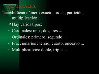 NUMERALES: Indican número exacto, orden, partición, multiplicación. Hay varios tipos: Cardinales: uno , dos, tres ... Ordinales: primero, segundo ... Fraccionarios : tercio, cuarto, onceavo ... Multiplicativos: doble, triple ... 