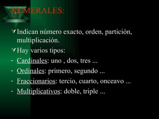 NUMERALES: Indican número exacto, orden, partición, multiplicación. Hay varios tipos: Cardinales : uno , dos, tres ... Ordinales : primero, segundo ... Fraccionarios : tercio, cuarto, onceavo ... Multiplicativos : doble, triple ... 