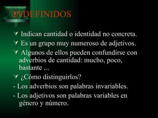 INDEFINIDOS Indican cantidad o identidad no concreta. Es un grupo muy numeroso de adjetivos. Algunos de ellos pueden confundirse con adverbios de cantidad: mucho, poco, bastante ... ¿Cómo distinguirlos? - Los adverbios son palabras invariables. - Los adjetivos son palabras variables en género y número. 