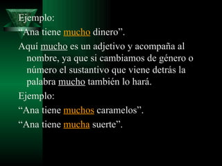 Ejemplo: “ Ana tiene  mucho  dinero”. Aquí  mucho  es un adjetivo y acompaña al nombre, ya que si cambiamos de género o número el sustantivo que viene detrás la palabra  mucho  también lo hará.  Ejemplo: “ Ana tiene  muchos  caramelos”. “ Ana tiene  mucha  suerte”. 