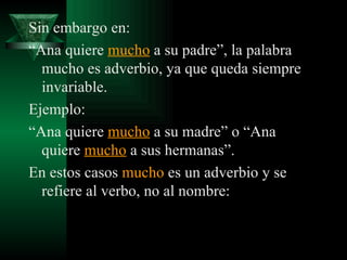 Sin embargo en: “ Ana quiere  mucho  a su padre”, la palabra mucho es adverbio, ya que queda siempre invariable. Ejemplo:  “ Ana quiere  mucho  a su madre” o “Ana quiere  mucho  a sus hermanas”. En estos casos  mucho  es un adverbio y se refiere al verbo, no al nombre: 