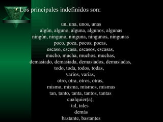 Los principales indefinidos son: un, una, unos, unas algún, alguno, alguna, algunos, algunas ningún, ninguno, ninguna, ningunos, ningunas  poco, poca, pocos, pocas,  escaso, escasa, escasos, escasas,  mucho, mucha, muchos, muchas,  demasiado, demasiada, demasiados, demasiadas,  todo, toda, todos, todas,    varios, varias,  otro, otra, otros, otras,  mismo, misma, mismos, mismas tan, tanto, tanta, tantos, tantas  cualquier(a),  tal, tales   demás bastante, bastantes 