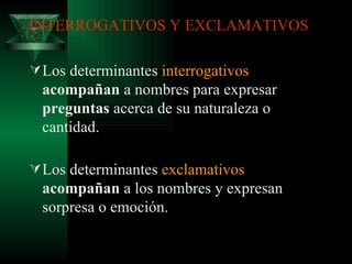 INTERROGATIVOS Y EXCLAMATIVOS Los determinantes  interrogativos   acompañan  a nombres para expresar  preguntas  acerca de su naturaleza o cantidad. Los determinantes  exclamativos   acompañan  a los nombres y expresan sorpresa o emoción. 