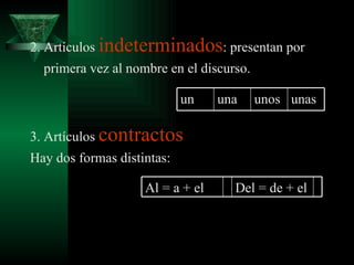 2. Artículos  indeterminados : presentan por primera vez al nombre en el discurso. 3. Artículos  contractos Hay dos formas distintas: un una unos unas Al = a + el Del = de + el 