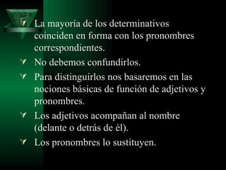 La mayoría de los determinativos coinciden en forma con los pronombres correspondientes. No debemos confundirlos. Para distinguirlos nos basaremos en las nociones básicas de función de adjetivos y pronombres. Los adjetivos acompañan al nombre (delante o detrás de él). Los pronombres lo sustituyen. 