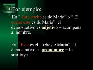 Por ejemplo: En “  Este   coche  es de María” o “ El  coche este  es de María”, el demostrativo es  adjetivo  = acompaña al nombre. En “  Este  es el coche de María”, el demostrativo es  pronombre  = lo sustituye. 