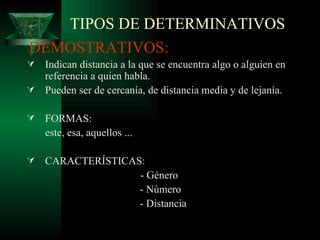 TIPOS DE DETERMINATIVOS DEMOSTRATIVOS: Indican distancia a la que se encuentra algo o alguien en referencia a quien habla. Pueden ser de cercanía, de distancia media y de lejanía. FORMAS:  este, esa, aquellos ... CARACTERÍSTICAS: - Género - Número - Distancia 