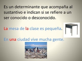 Es un determinante que acompaña al
sustantivo e indican si se refiere a un
ser conocido o desconocido.
La mesa de la clase es pequeña.
En una ciudad vive mucha gente.
 
