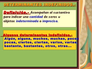 DETERMINANTES INDEFINIDOS.- Definición.-  Acompañan al sustantivo para indicar una  cantidad  de seres u  objetos  indeterminada  o  imprecisa. Algunos determinantes indefinidos.- Algún,  alguna, muchos, muchas, pocos pocas, ciertos, ciertas, varios, varias, bastante, bastantes, otros, otras... 
