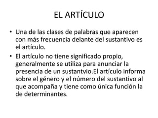 EL ARTÍCULO
• Una de las clases de palabras que aparecen
  con más frecuencia delante del sustantivo es
  el artículo.
• El artículo no tiene significado propio,
  generalmente se utiliza para anunciar la
  presencia de un sustantvio.El artículo informa
  sobre el género y el número del sustantivo al
  que acompaña y tiene como única función la
  de determinantes.
 
