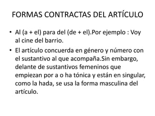 FORMAS CONTRACTAS DEL ARTÍCULO
• Al (a + el) para del (de + el).Por ejemplo : Voy
  al cine del barrio.
• El artículo concuerda en género y número con
  el sustantivo al que acompaña.Sin embargo,
  delante de sustantivos femeninos que
  empiezan por a o ha tónica y están en singular,
  como la hada, se usa la forma masculina del
  artículo.
 