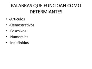 PALABRAS QUE FUNCIOAN COMO
            DETERMIANTES
•   -Artículos
•   -Demostrativos
•   -Posesivos
•   -Numerales
•   -Indefinidos
 