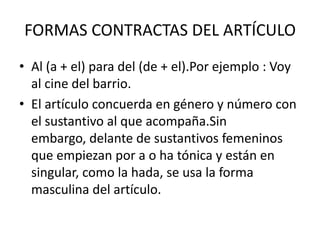 FORMAS CONTRACTAS DEL ARTÍCULO
• Al (a + el) para del (de + el).Por ejemplo : Voy
  al cine del barrio.
• El artículo concuerda en género y número con
  el sustantivo al que acompaña.Sin
  embargo, delante de sustantivos femeninos
  que empiezan por a o ha tónica y están en
  singular, como la hada, se usa la forma
  masculina del artículo.
 