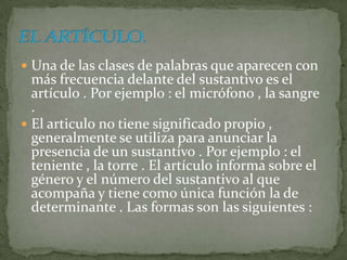  Una de las clases de palabras que aparecen con
  más frecuencia delante del sustantivo es el
  artículo . Por ejemplo : el micrófono , la sangre
  .
 El articulo no tiene significado propio ,
  generalmente se utiliza para anunciar la
  presencia de un sustantivo . Por ejemplo : el
  teniente , la torre . El artículo informa sobre el
  género y el número del sustantivo al que
  acompaña y tiene como única función la de
  determinante . Las formas son las siguientes :
 