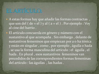  A estas formas hay que añadir las formas contractas ,
  que son del ( de + el ) y al ( a + el ) . Por ejemplo : Voy
  al cine del barrio .
 El artículo concuerda en género y número con el
  sustantivo al que acompaña . Sin embargo , delante de
  sustantivos femeninos que empiezan por a o ha tónica
  y están en singular , como , por ejemplo , águila o hada
  , se usa la forma masculina del artículo : el águila , el
  hada . En plural , esos sustantivos femeninos van
  precedidos de las correspondientes formas femeninas
  del artículo : las águilas , las hadas .
 