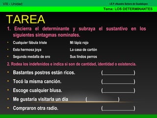 1. Encierra el determinante y subraya el sustantivo en los
siguientes sintagmas nominales.
• Cualquier fábula triste Mi lápiz rojo
• Esta hermosa joya La casa de cartón
• Segunda medalla de oro Sus lindos perros
2. Rodea los indefenidos e indica si son de cantidad, identidad o existencia.
• Bastantes postres están ricos. (_____________)
• Tocó la misma canción. (_____________)
• Escoge cualquier blusa. (_____________)
• Me gustaría visitarla un día (_____________)
• Compraron otra radio. (_____________)
TAREA
VIII - Unidad:
Tema: LOS DETERMINANTES
I.E.P «Nuestra Señora de Guadalupe»
 