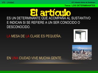 ES UN DETERMINANTE QUE ACOMPAÑA AL SUSTANTIVO
E INDICAN SI SE REFIERE A UN SER CONOCIDO O
DESCONOCIDO.
LA MESA DE LA CLASE ES PEQUEÑA.
EN UNA CIUDAD VIVE MUCHA GENTE.
VIII - Unidad:
Tema: LOS DETERMINANTES
I.E.P «Nuestra Señora de Guadalupe»
 