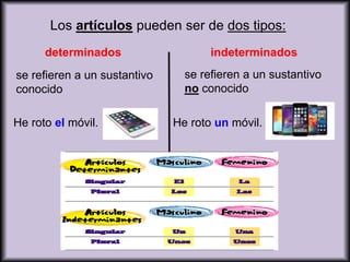 Los artículos pueden ser de dos tipos:
determinados indeterminados
se refieren a un sustantivo
conocido
He roto el móvil.
se refieren a un sustantivo
no conocido
He roto un móvil.
 