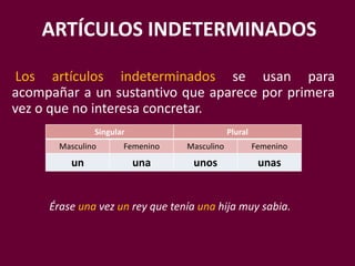 ARTÍCULOS INDETERMINADOS
Los artículos indeterminados se usan para
acompañar a un sustantivo que aparece por primera
vez o que no interesa concretar.
Singular Plural
Masculino Femenino Masculino Femenino
un una unos unas
Érase una vez un rey que tenía una hija muy sabia.
 