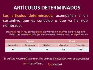 ARTÍCULOS DETERMINADOS
Los artículos determinados: acompañan a un
sustantivo que es conocido o que ya ha sido
nombrado.
Singular Plural
Masculino Femenino Neutro Masculino Femenino
el la lo los las
lo maravilloso
El artículo neutro LO solo se utiliza delante de adjetivos y otras expresiones
Érase una vez un rey que tenía una hija muy sabia. El rey le dijo a la hija que
debía casarse con un príncipe enormemente rico que vivía en el país vecino.
lo normal
 