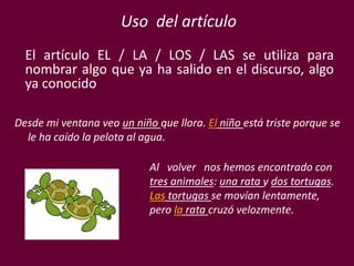 El artículo EL / LA / LOS / LAS se utiliza para
nombrar algo que ya ha salido en el discurso, algo
ya conocido
Desde mi ventana veo un niño que llora. El niño está triste porque se
le ha caído la pelota al agua.
Al volver nos hemos encontrado con
tres animales: una rata y dos tortugas.
Las tortugas se movían lentamente,
pero la rata cruzó velozmente.
Uso del artículo
 