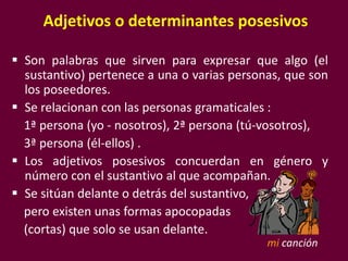 Adjetivos o determinantes posesivos
 Son palabras que sirven para expresar que algo (el
sustantivo) pertenece a una o varias personas, que son
los poseedores.
 Se relacionan con las personas gramaticales :
1ª persona (yo - nosotros), 2ª persona (tú-vosotros),
3ª persona (él-ellos) .
 Los adjetivos posesivos concuerdan en género y
número con el sustantivo al que acompañan.
 Se sitúan delante o detrás del sustantivo,
pero existen unas formas apocopadas
(cortas) que solo se usan delante.
mi canción
 