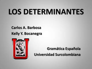 LOS DETERMINANTES
Carlos A. Barbosa
Kelly Y. Bocanegra


                    Gramática Española
             Universidad Surcolombiana
 