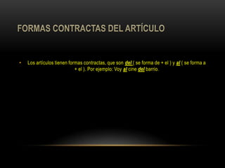 •   Los artículos tienen formas contractas, que son del ( se forma de + el ) y al ( se forma a
                            + el ). Por ejemplo: Voy al cine del barrio.
 