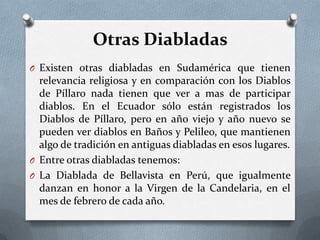 Otras Diabladas
O Existen otras diabladas en Sudamérica que tienen
relevancia religiosa y en comparación con los Diablos
de Píllaro nada tienen que ver a mas de participar
diablos. En el Ecuador sólo están registrados los
Diablos de Píllaro, pero en año viejo y año nuevo se
pueden ver diablos en Baños y Pelileo, que mantienen
algo de tradición en antiguas diabladas en esos lugares.
O Entre otras diabladas tenemos:
O La Diablada de Bellavista en Perú, que igualmente
danzan en honor a la Virgen de la Candelaria, en el
mes de febrero de cada año.
 