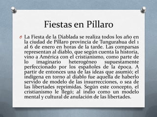 Fiestas en Píllaro
O La Fiesta de la Diablada se realiza todos los año en
la ciudad de Píllaro provincia de Tungurahua del 1
al 6 de enero en horas de la tarde. Las comparsas
representan al diablo, que según cuenta la historia,
vino a América con el cristianismo, como parte de
lo imaginario heterogéneo supuestamente
perfeccionado por los españoles de la época. A
partir de entonces una de las ideas que asumió; el
indígena en torno al diablo fue aquella de haberlo
servido de modelo de las insurrecciones, o sea de
las libertades reprimidas. Según este concepto, el
cristianismo le llegó; al indio como un modelo
mental y cultural de anulación de las libertades.
 