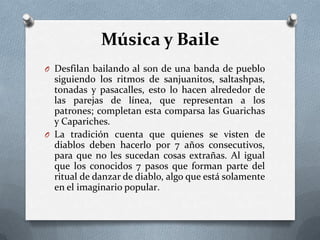 Música y Baile
O Desfilan bailando al son de una banda de pueblo
siguiendo los ritmos de sanjuanitos, saltashpas,
tonadas y pasacalles, esto lo hacen alrededor de
las parejas de línea, que representan a los
patrones; completan esta comparsa las Guarichas
y Capariches.
O La tradición cuenta que quienes se visten de
diablos deben hacerlo por 7 años consecutivos,
para que no les sucedan cosas extrañas. Al igual
que los conocidos 7 pasos que forman parte del
ritual de danzar de diablo, algo que está solamente
en el imaginario popular.
 