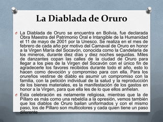 La Diablada de Oruro
O La Diablada de Oruro se encuentra en Bolivia, fue declarada
Obra Maestra del Patrimonio Oral e Intangible de la Humanidad
el 11 de mayo de 2001 por la Unesco. Se realiza en el mes de
febrero de cada año por motivo del Carnaval de Oruro en honor
a la Virgen María del Socavón, conocida como la Candelaria de
los mineros, durante diez días y diez noches seguidas. Miles
de danzantes copan las calles de la ciudad de Oruro para
llegar a los pies de la Virgen del Socavón con el único fin de
agradecerle los favores recibidos durante todo el año, esto lo
hacen como devoción y compromiso para con ella. Para los
orureños vestirse de diablo es asumir un compromiso con la
familia, con la petición individual de la salud y la reproducción
de los bienes materiales, es la manifestación de los gastos en
honor a la Virgen, para que ella les de lo que ellos anhelan.
O Esta celebración es netamente religiosa, mientras que la de
Píllaro es más como una rebeldía a la opresión, vemos también
que los diablos de Oruro bailan uniformados y con el mismo
paso, los de Píllaro son multicolores y cada quien tiene un paso
diferente
 
