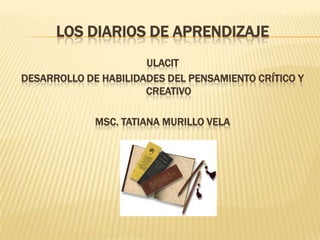 Los diarios de aprendizaje ULACIT Desarrollo de habilidades del pensamiento crítico y creativo Msc. Tatiana Murillo Vela 