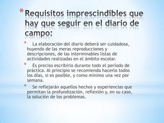 *
* La elaboración del diario deberá ser cuidadosa,
huyendo de las meras reproducciones y
descripciones, de las interminables listas de
actividades realizadas en el ámbito escolar.
* Es preciso escribirlo durante todo el período de
práctica. Al principio se recomienda hacerlo todos
los días, si es posible, y como mínimo una vez por
semana.
* Se reflejarán aquellos hechos y experiencias que
permitan la profundización, reflexión y, en su caso,
la solución de los problemas.