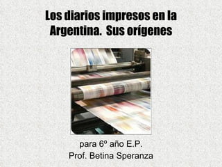 Los diarios impresos en la Argentina.  Sus orígenes para 6º año E.P. Prof. Betina Speranza 
