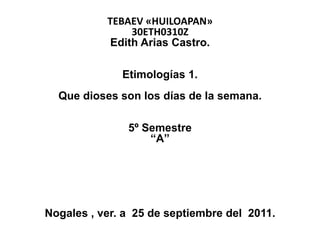 TEBAEV «HUILOAPAN»
                30ETH0310Z
            Edith Arias Castro.

              Etimologías 1.
  Que dioses son los días de la semana.

               5º Semestre
                   “A”




Nogales , ver. a 25 de septiembre del 2011.
 